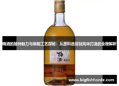 梅酒的独特魅力与酿制工艺探秘：从原料选择到风味打造的全程解析